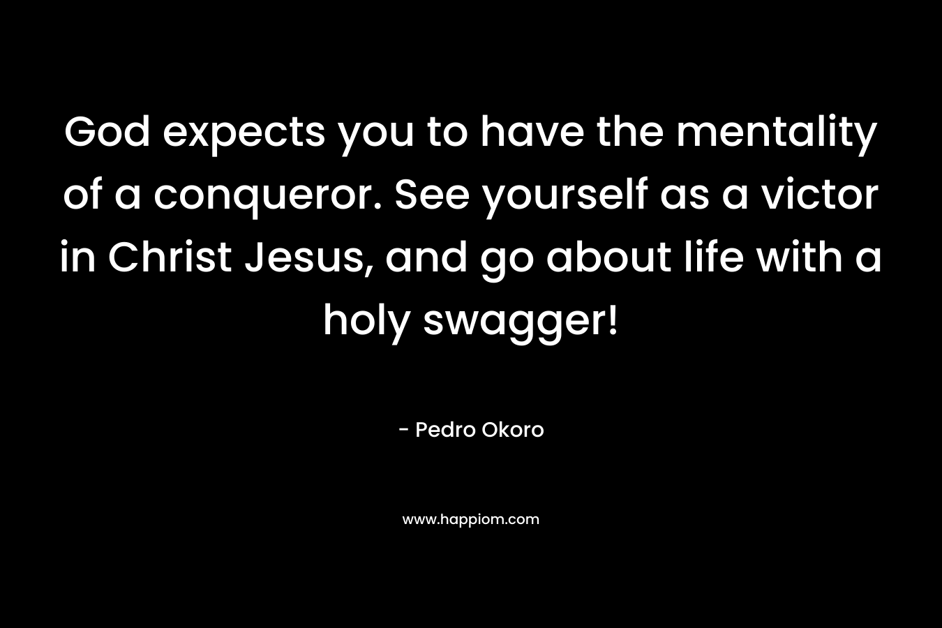 God expects you to have the mentality of a conqueror. See yourself as a victor in Christ Jesus, and go about life with a holy swagger! – Pedro Okoro