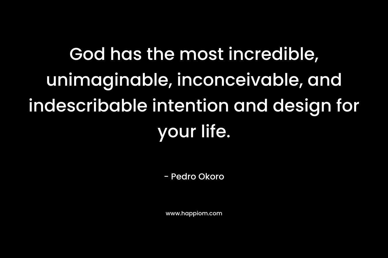 God has the most incredible, unimaginable, inconceivable, and indescribable intention and design for your life. – Pedro Okoro