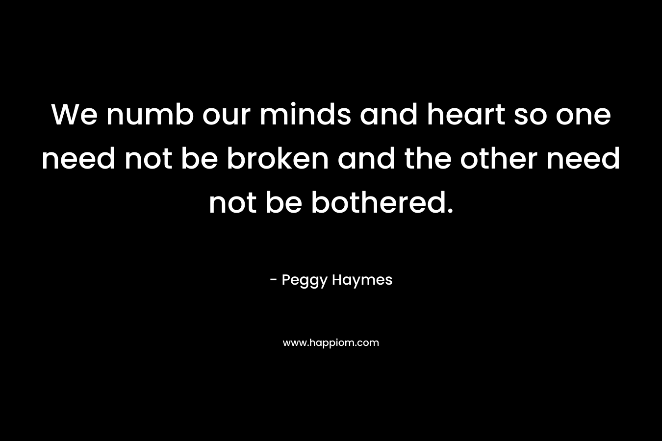 We numb our minds and heart so one need not be broken and the other need not be bothered. – Peggy Haymes