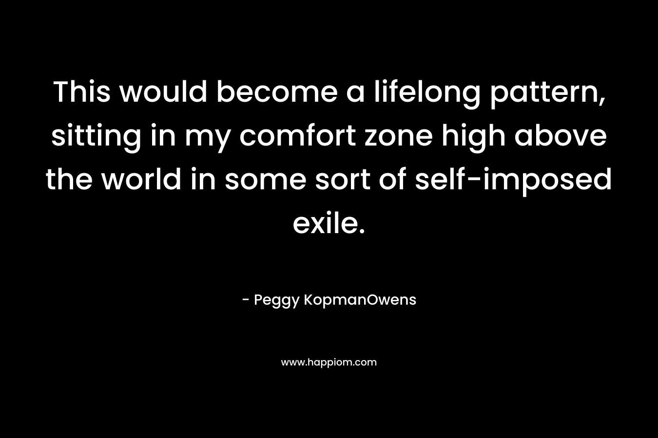 This would become a lifelong pattern, sitting in my comfort zone high above the world in some sort of self-imposed exile. – Peggy KopmanOwens