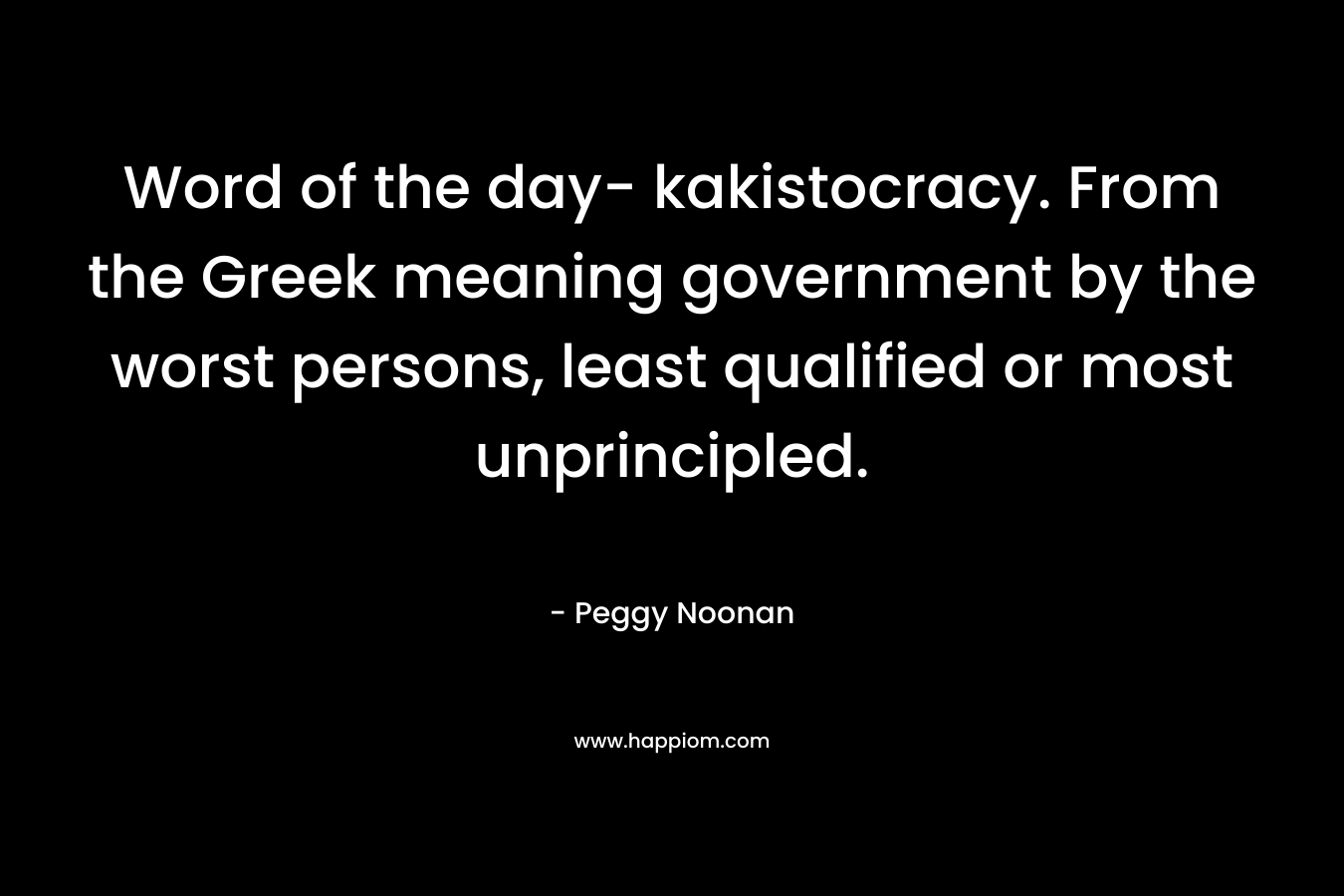 Word of the day- kakistocracy. From the Greek meaning government by the worst persons, least qualified or most unprincipled. – Peggy Noonan