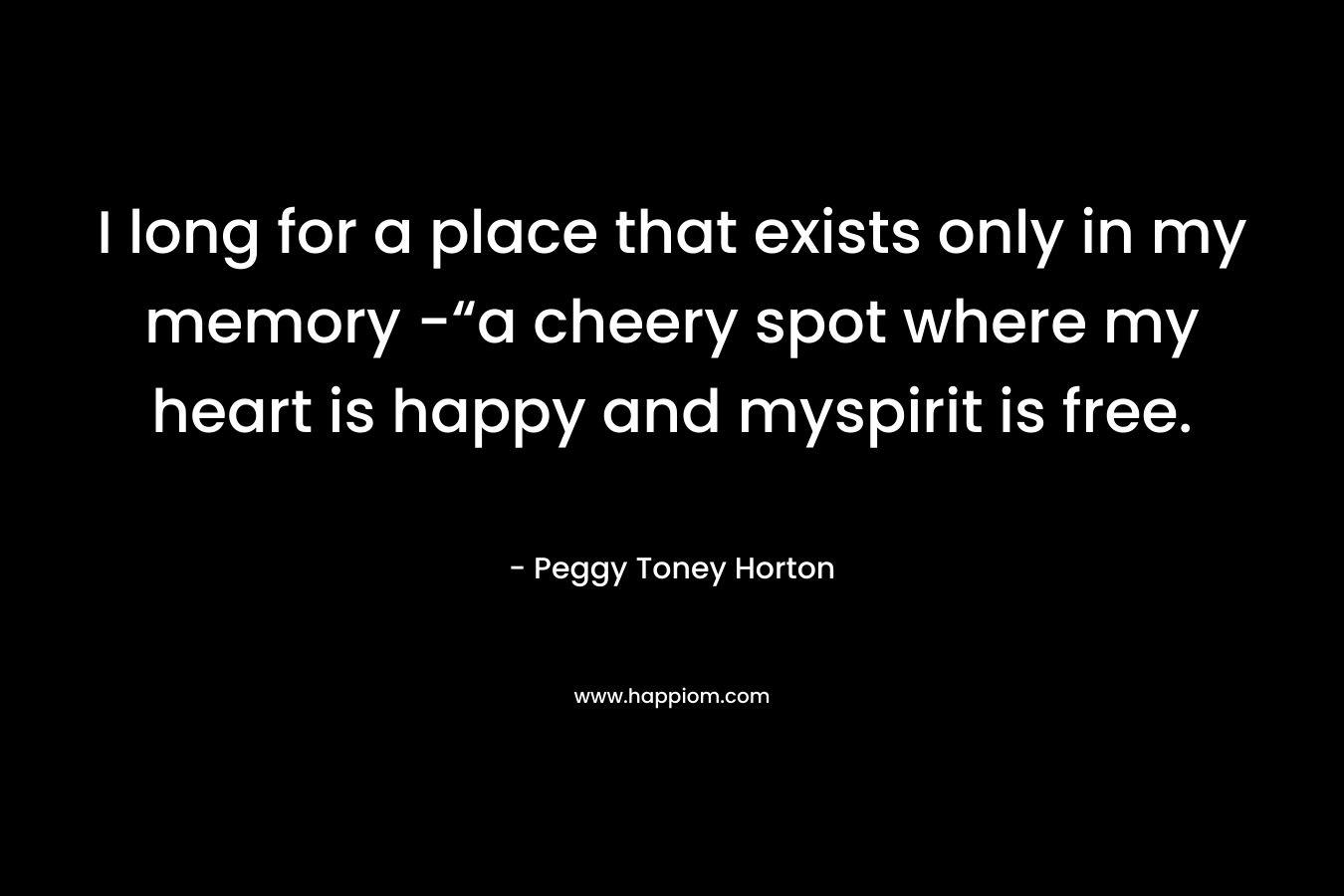 I long for a place that exists only in my memory -“a cheery spot where my heart is happy and myspirit is free. – Peggy Toney Horton