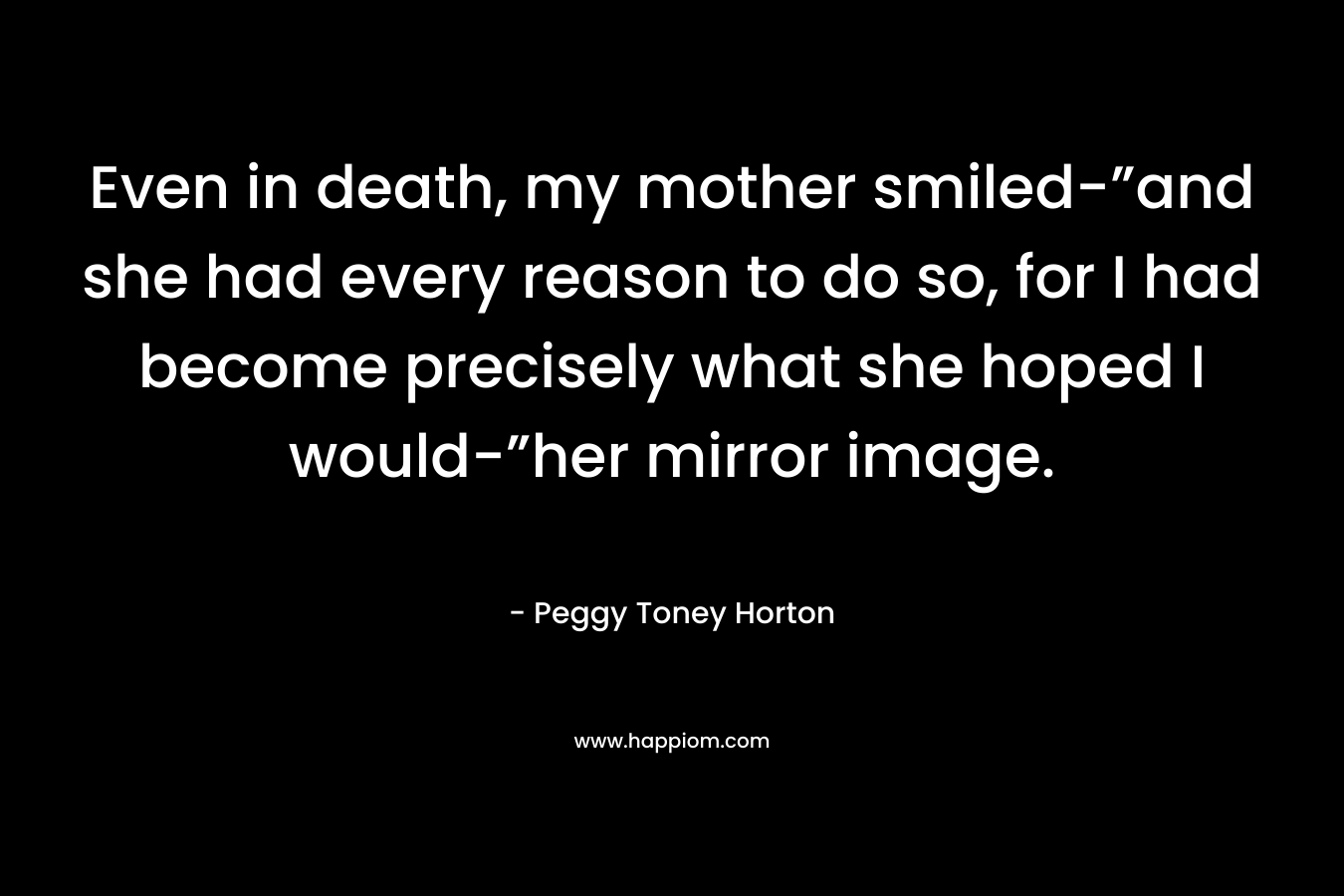 Even in death, my mother smiled-”and she had every reason to do so, for I had become precisely what she hoped I would-”her mirror image. – Peggy Toney Horton