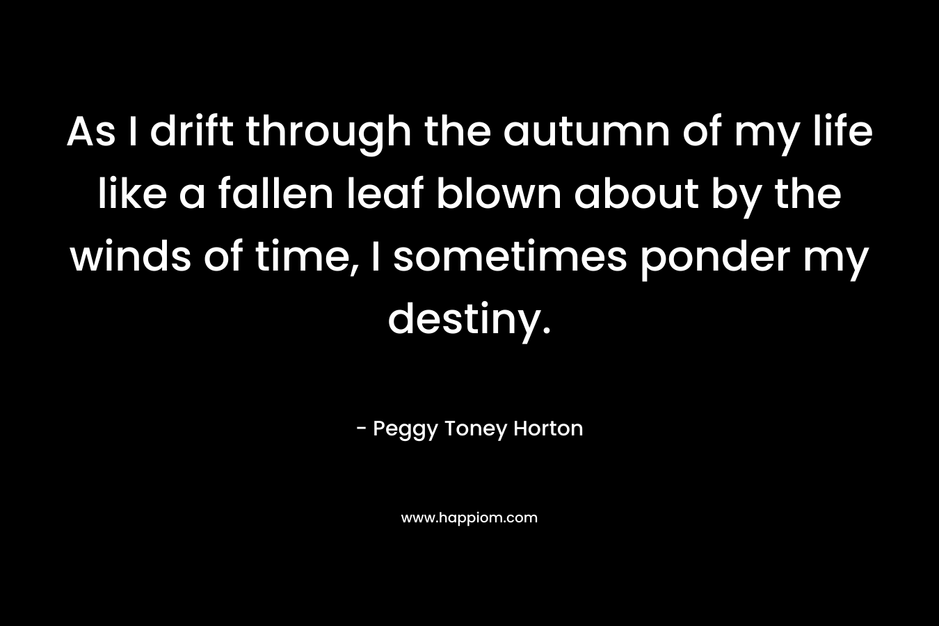As I drift through the autumn of my life like a fallen leaf blown about by the winds of time, I sometimes ponder my destiny. – Peggy Toney Horton