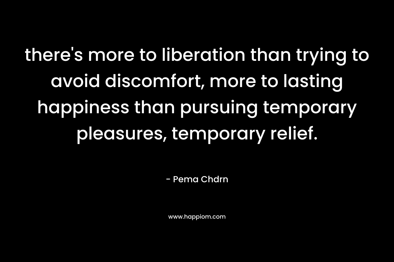 there’s more to liberation than trying to avoid discomfort, more to lasting happiness than pursuing temporary pleasures, temporary relief. – Pema Chdrn
