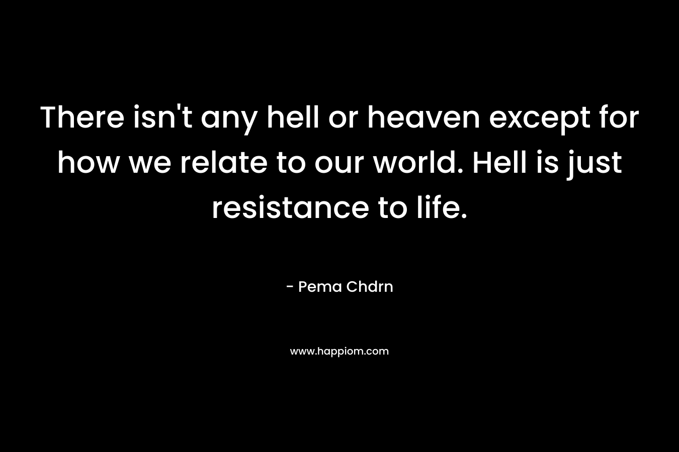 There isn’t any hell or heaven except for how we relate to our world. Hell is just resistance to life. – Pema Chdrn
