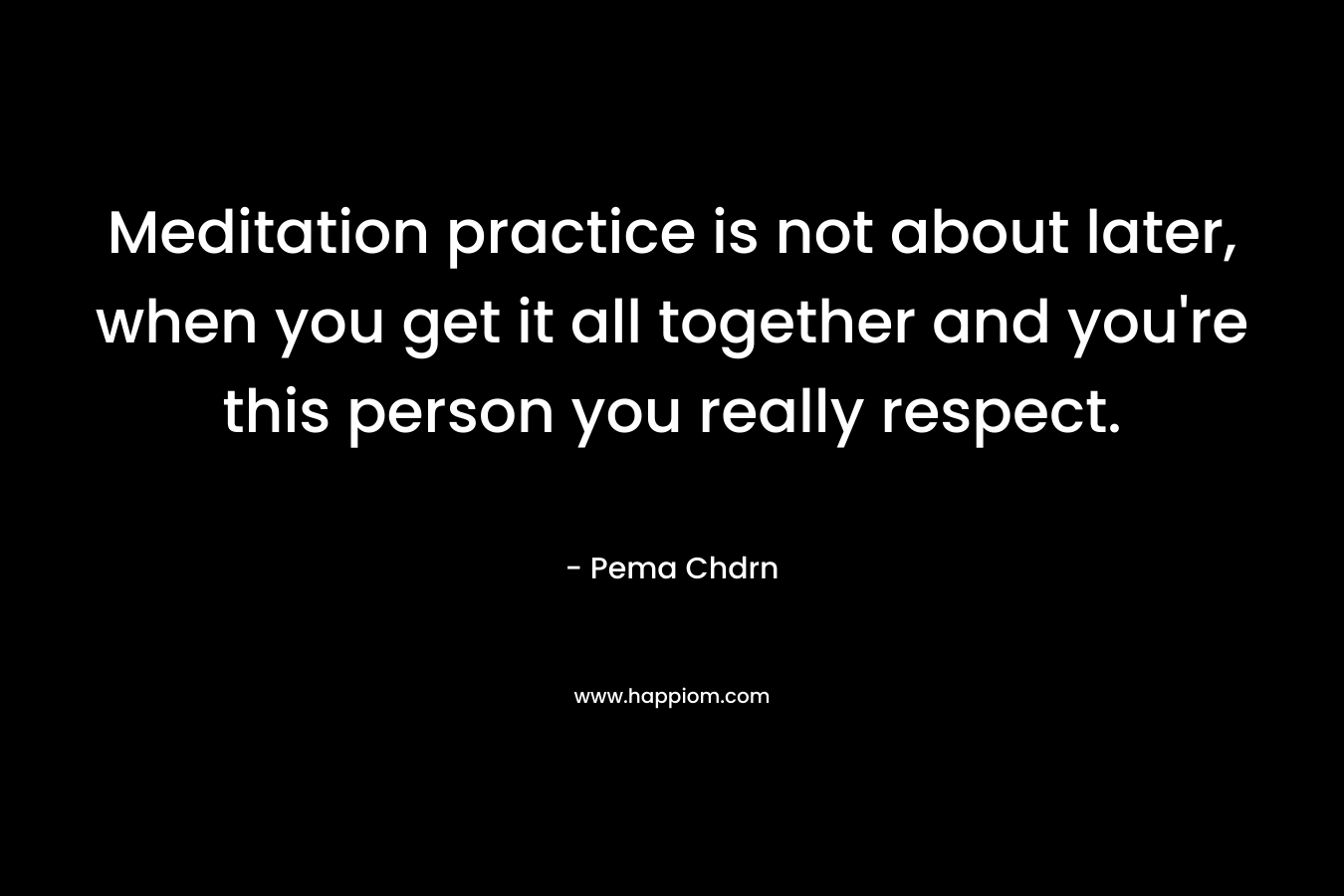 Meditation practice is not about later, when you get it all together and you’re this person you really respect. – Pema Chdrn