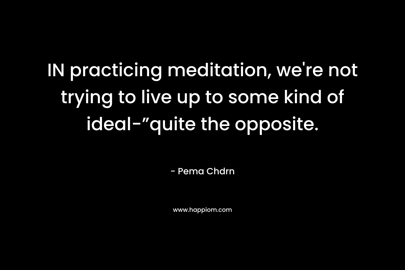 IN practicing meditation, we’re not trying to live up to some kind of ideal-”quite the opposite. – Pema Chdrn