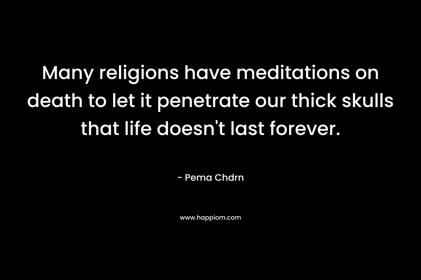 Many religions have meditations on death to let it penetrate our thick skulls that life doesn't last forever.