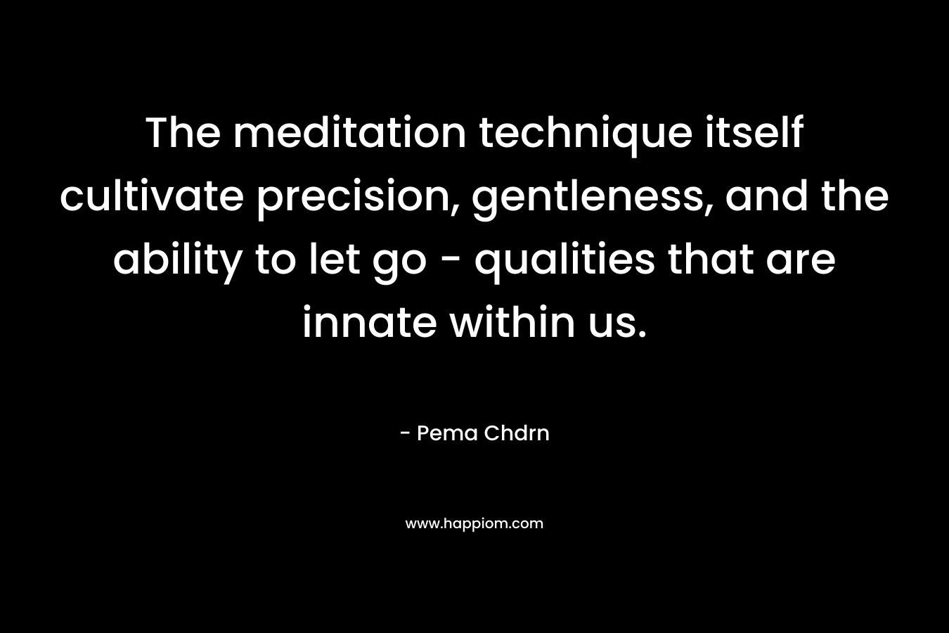 The meditation technique itself cultivate precision, gentleness, and the ability to let go – qualities that are innate within us. – Pema Chdrn