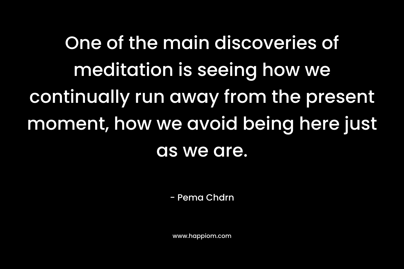 One of the main discoveries of meditation is seeing how we continually run away from the present moment, how we avoid being here just as we are.