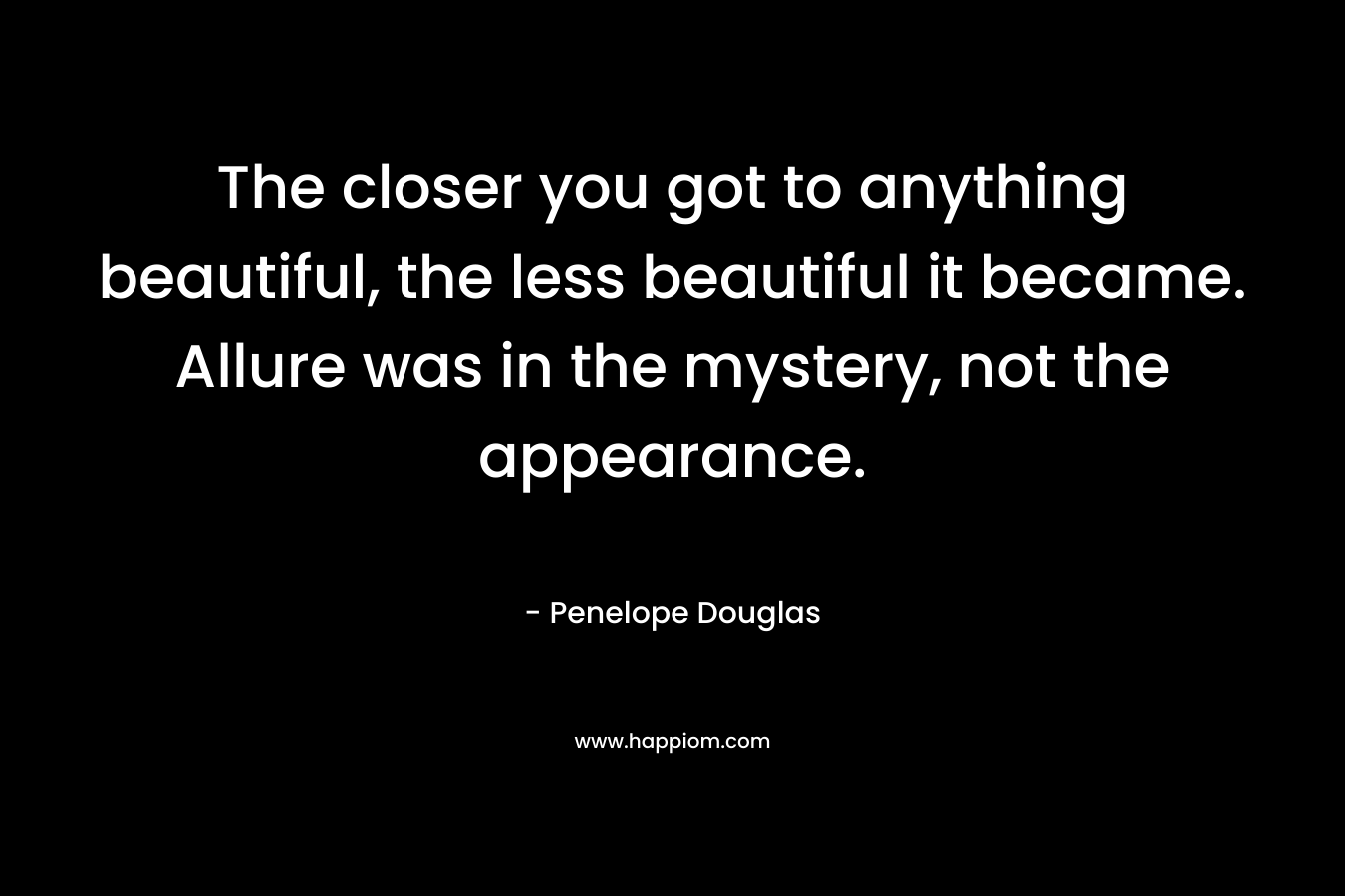 The closer you got to anything beautiful, the less beautiful it became. Allure was in the mystery, not the appearance. – Penelope Douglas