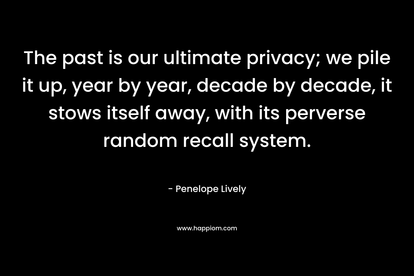 The past is our ultimate privacy; we pile it up, year by year, decade by decade, it stows itself away, with its perverse random recall system. – Penelope Lively