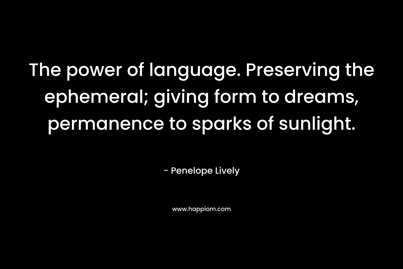 The power of language. Preserving the ephemeral; giving form to dreams, permanence to sparks of sunlight. – Penelope Lively