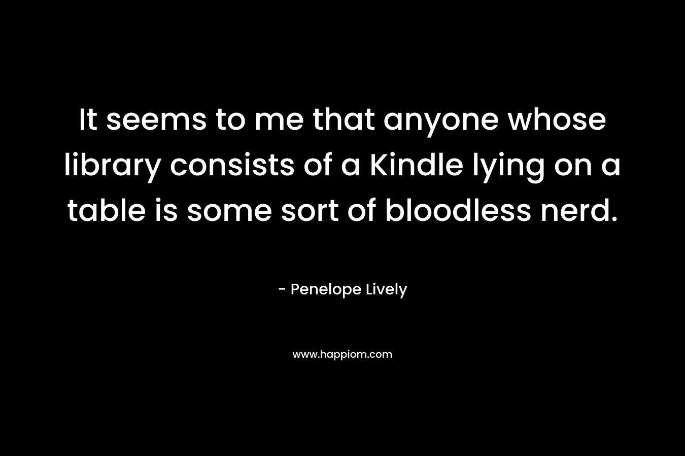 It seems to me that anyone whose library consists of a Kindle lying on a table is some sort of bloodless nerd. – Penelope Lively