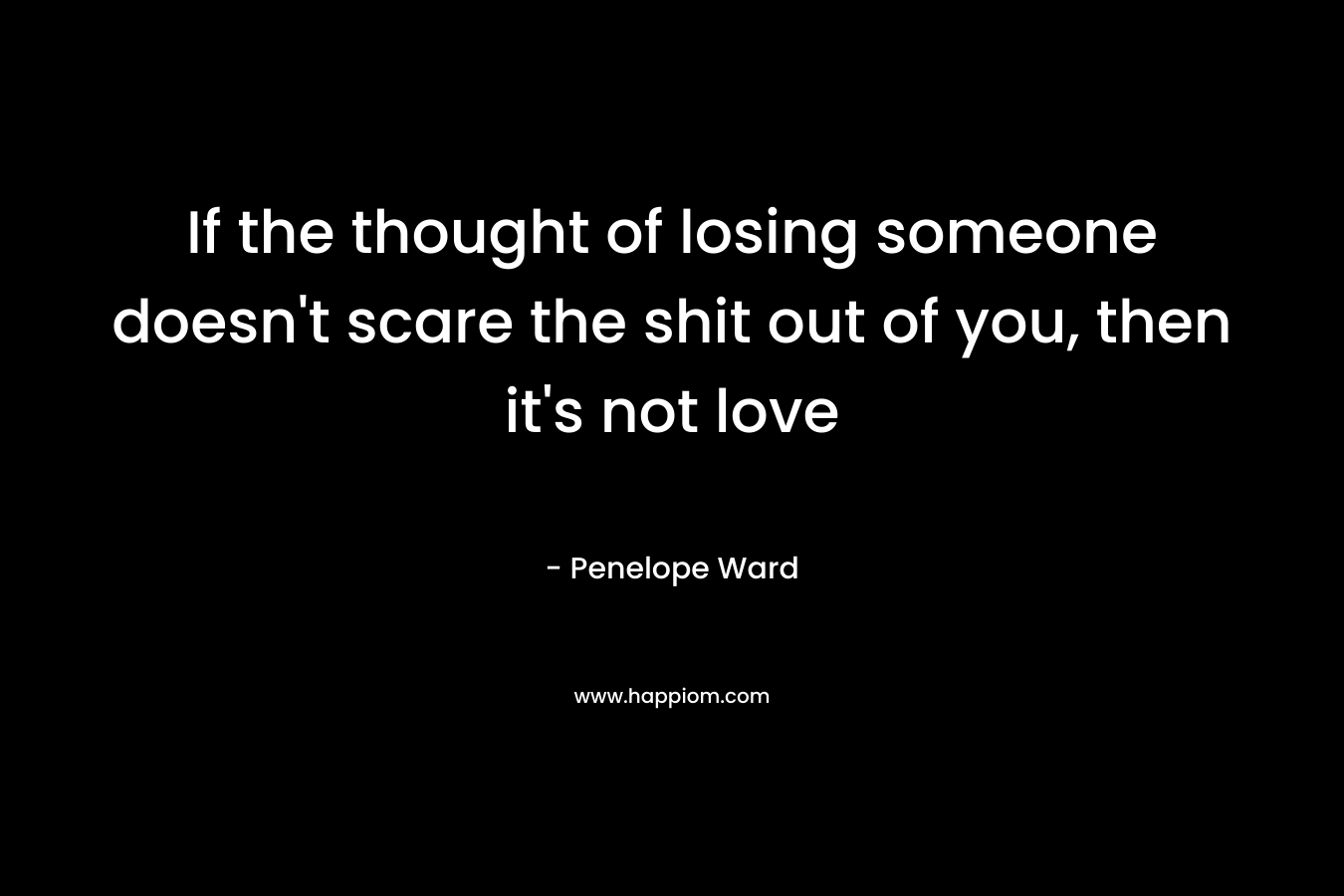 If the thought of losing someone doesn’t scare the shit out of you, then it’s not love – Penelope Ward