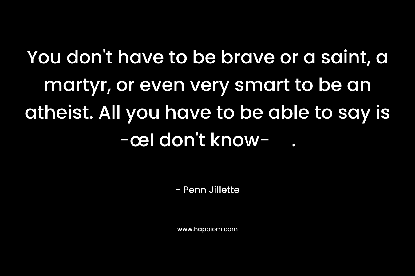 You don’t have to be brave or a saint, a martyr, or even very smart to be an atheist. All you have to be able to say is -œI don’t know-. – Penn Jillette