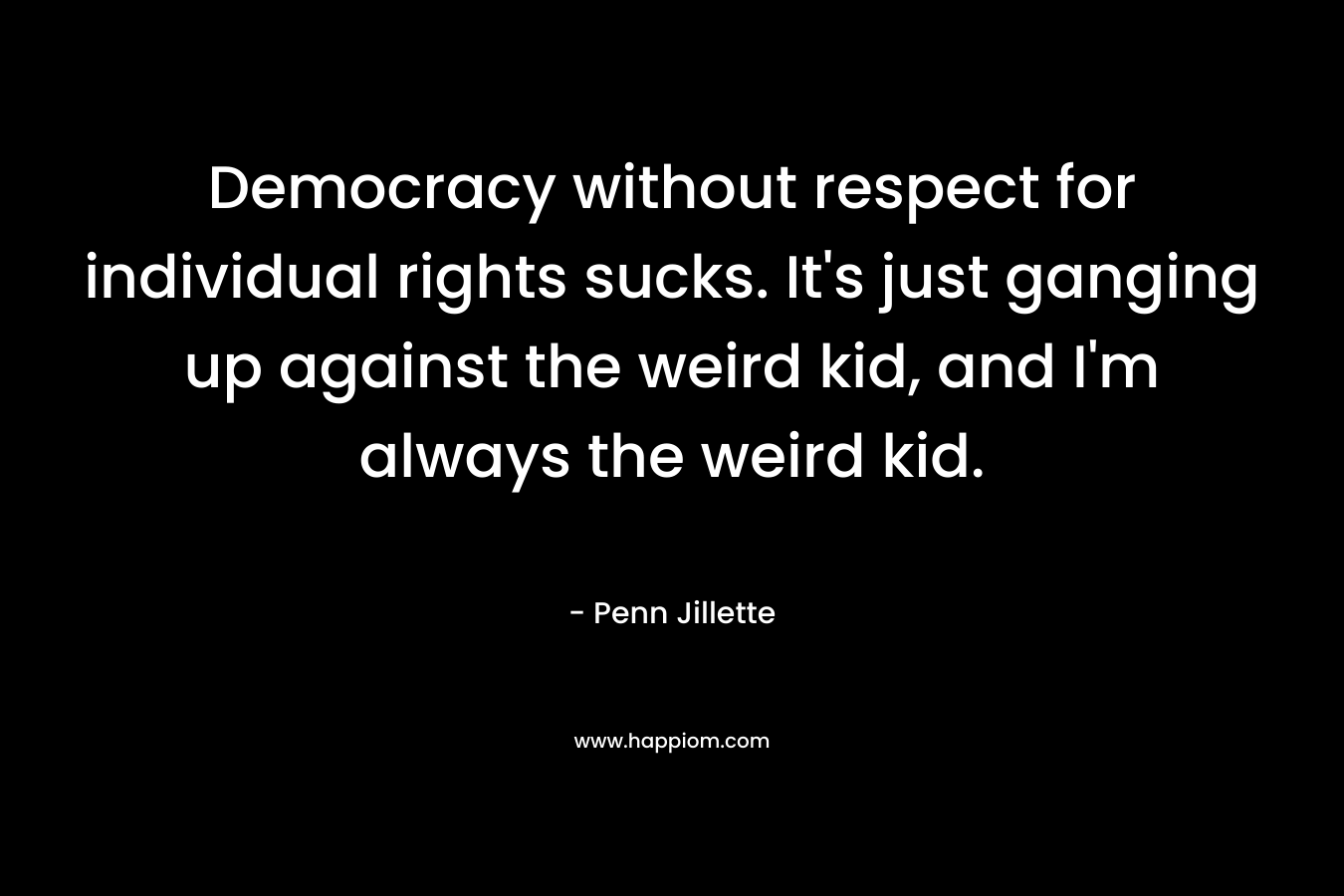 Democracy without respect for individual rights sucks. It’s just ganging up against the weird kid, and I’m always the weird kid. – Penn Jillette
