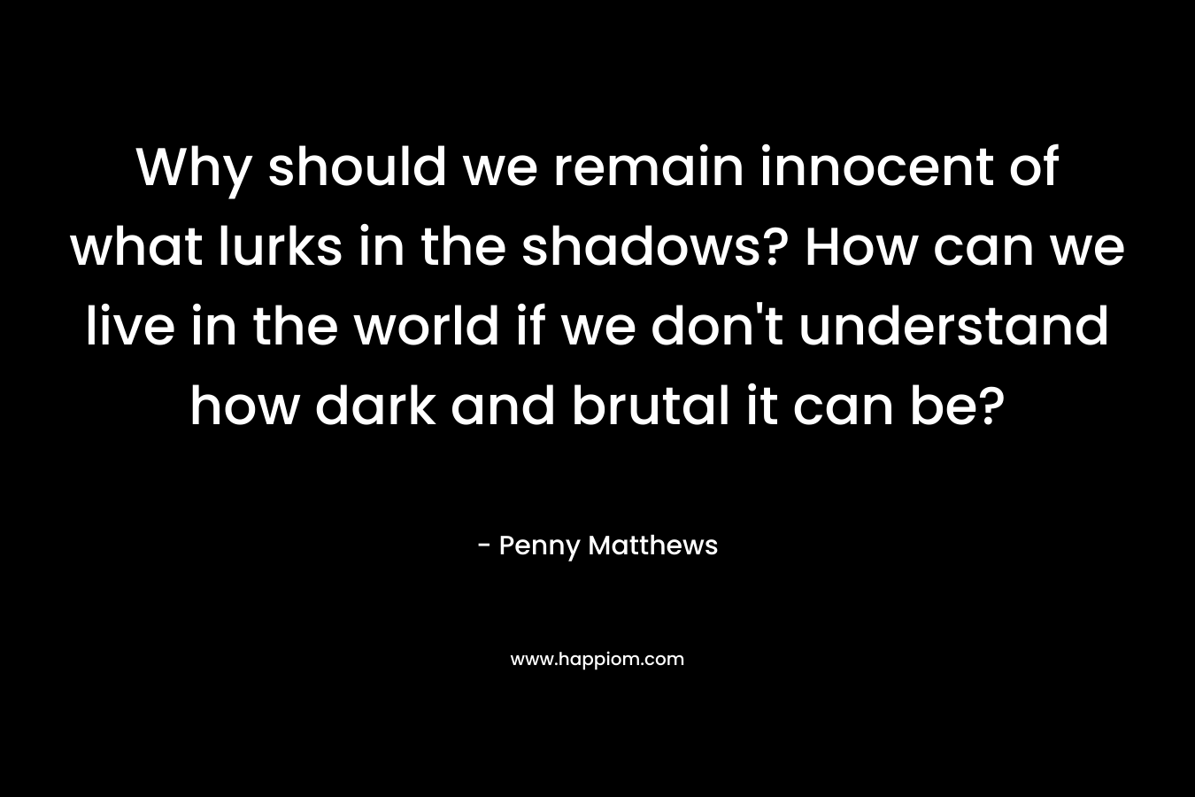 Why should we remain innocent of what lurks in the shadows? How can we live in the world if we don’t understand how dark and brutal it can be? – Penny Matthews