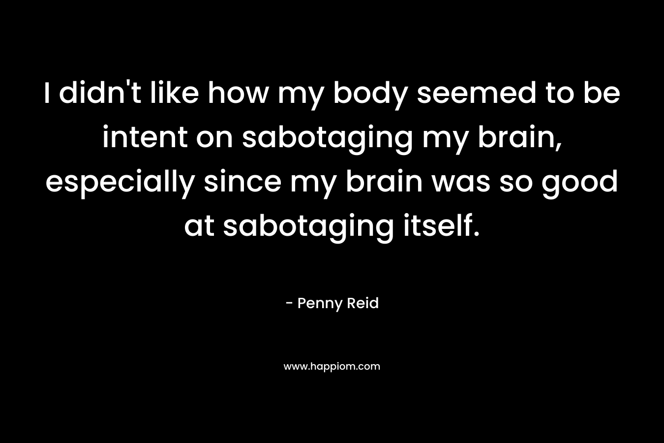 I didn’t like how my body seemed to be intent on sabotaging my brain, especially since my brain was so good at sabotaging itself. – Penny Reid