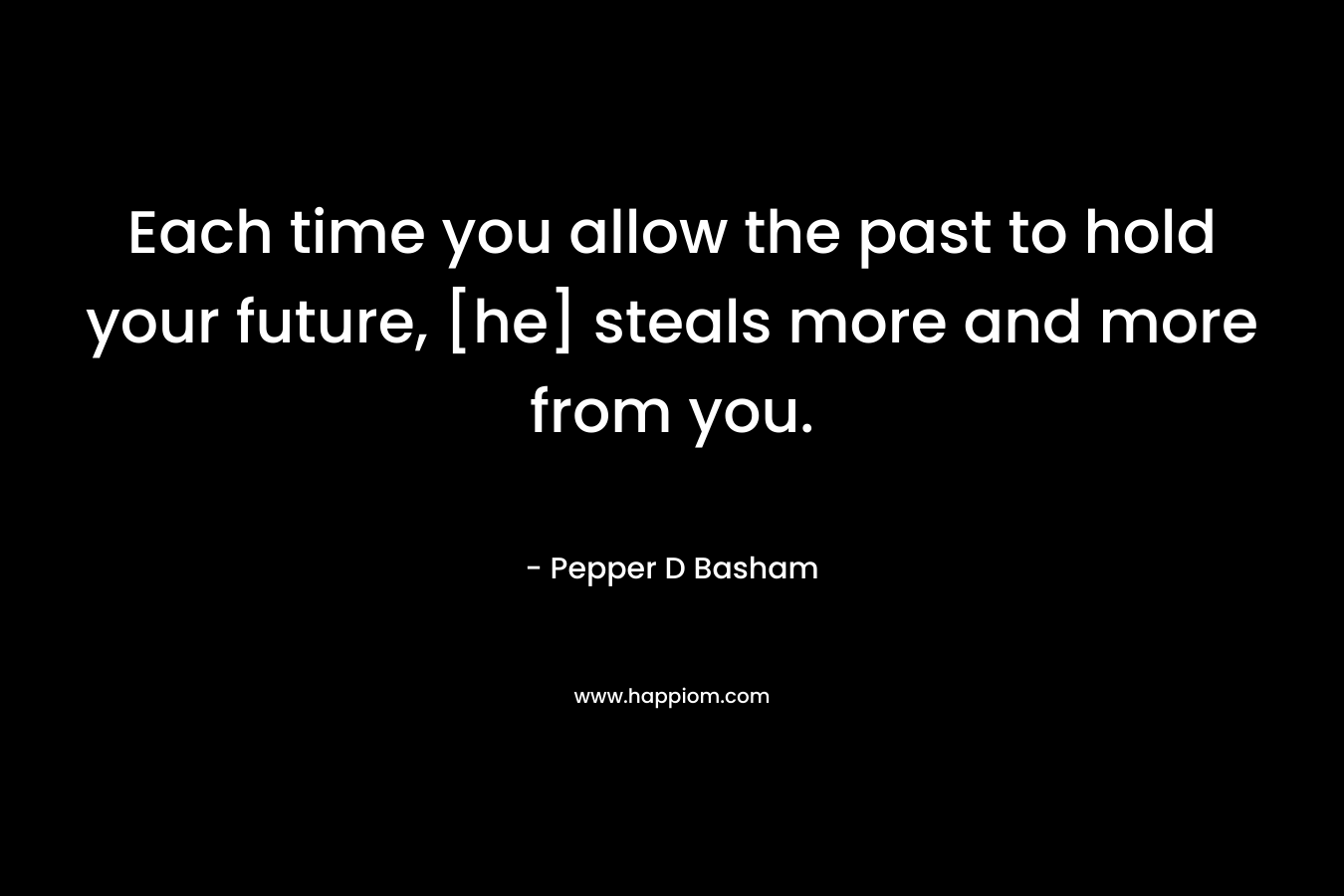Each time you allow the past to hold your future, [he] steals more and more from you. – Pepper D Basham