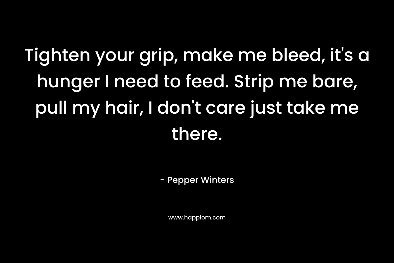Tighten your grip, make me bleed, it’s a hunger I need to feed. Strip me bare, pull my hair, I don’t care just take me there. – Pepper Winters