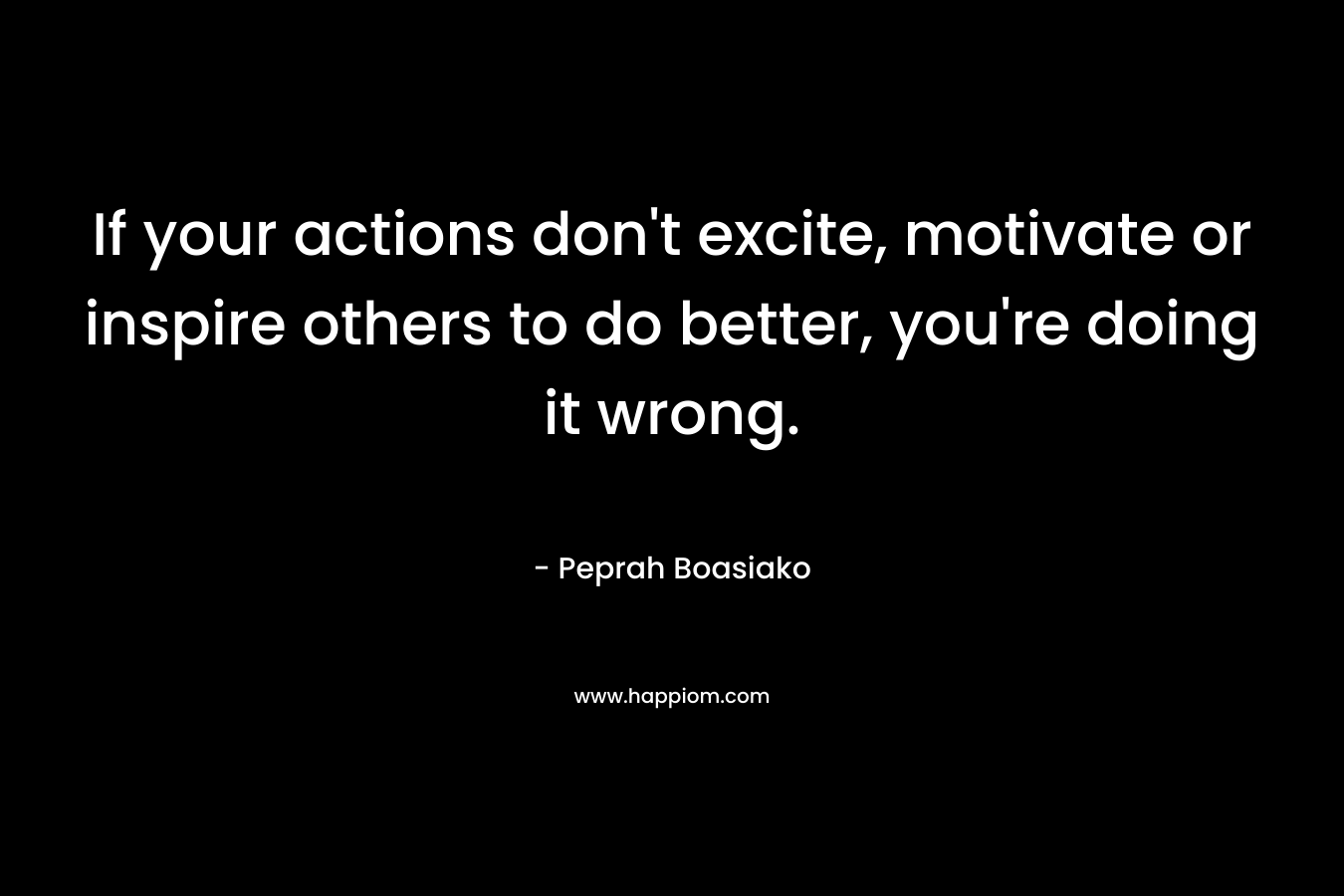 If your actions don't excite, motivate or inspire others to do better, you're doing it wrong.