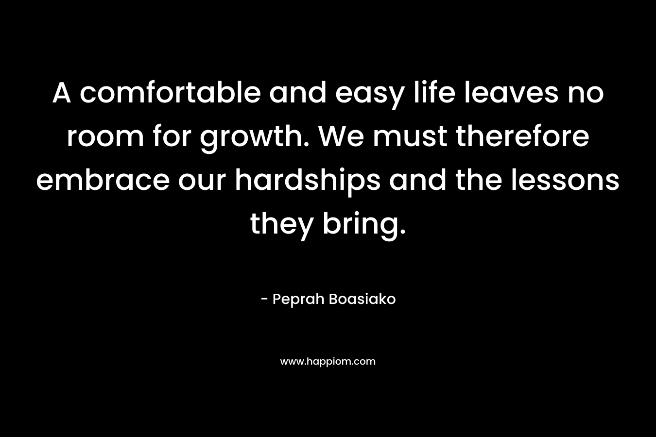 A comfortable and easy life leaves no room for growth. We must therefore embrace our hardships and the lessons they bring. – Peprah Boasiako