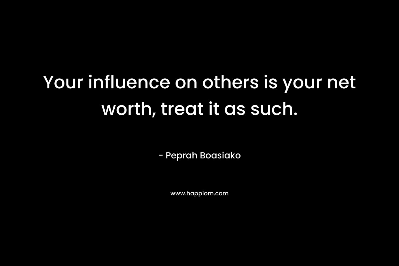 Your influence on others is your net worth, treat it as such. – Peprah Boasiako