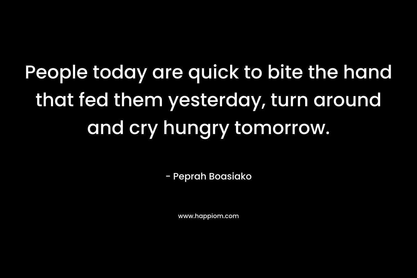 People today are quick to bite the hand that fed them yesterday, turn around and cry hungry tomorrow. – Peprah Boasiako
