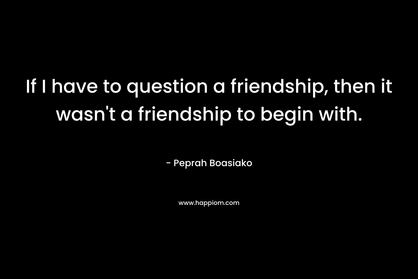 If I have to question a friendship, then it wasn’t a friendship to begin with. – Peprah Boasiako