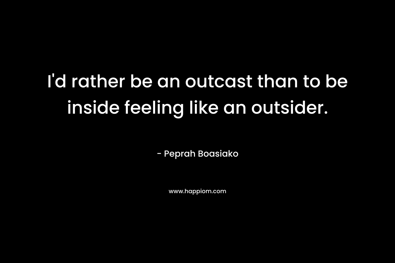 I’d rather be an outcast than to be inside feeling like an outsider. – Peprah Boasiako