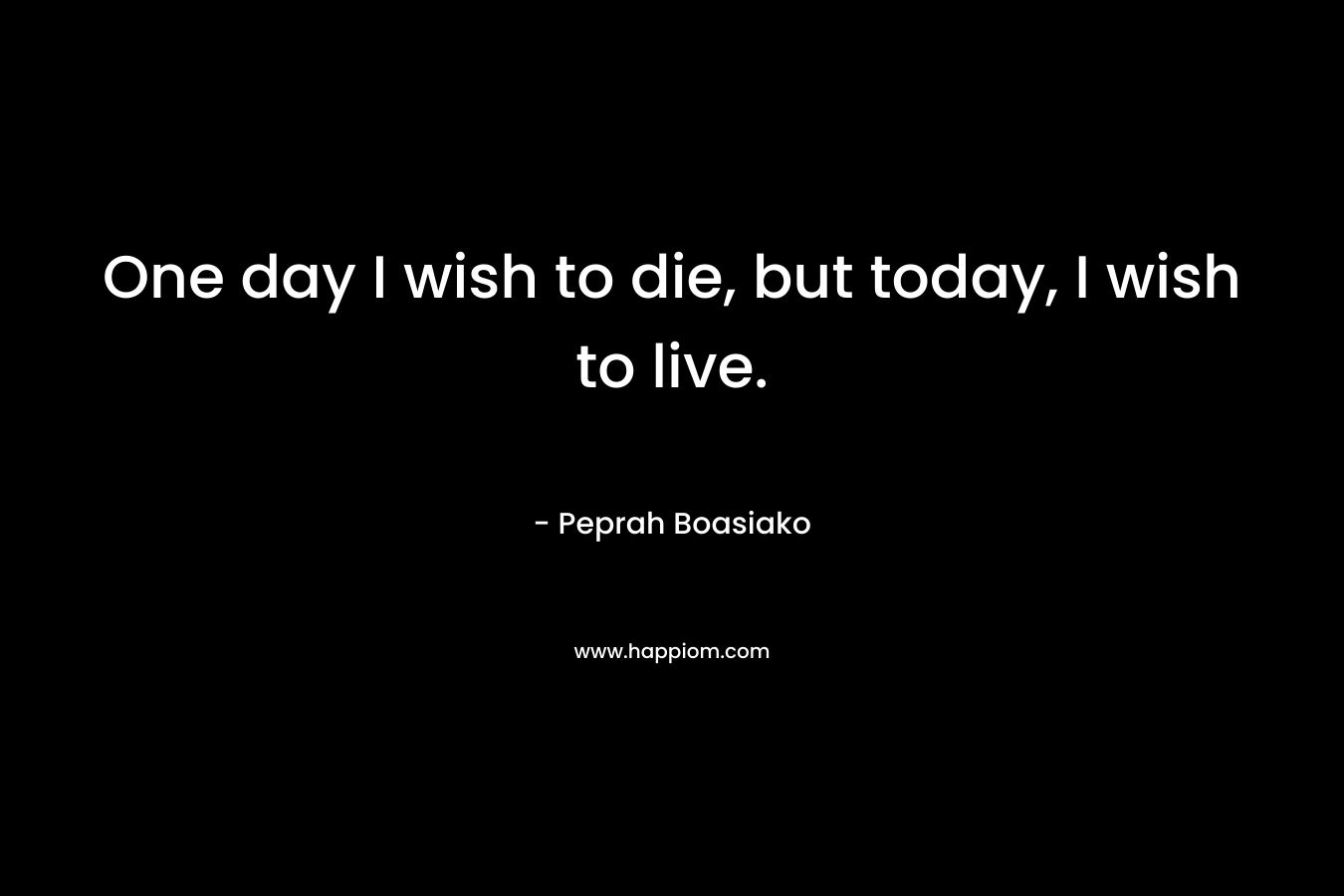 One day I wish to die, but today, I wish to live. – Peprah Boasiako