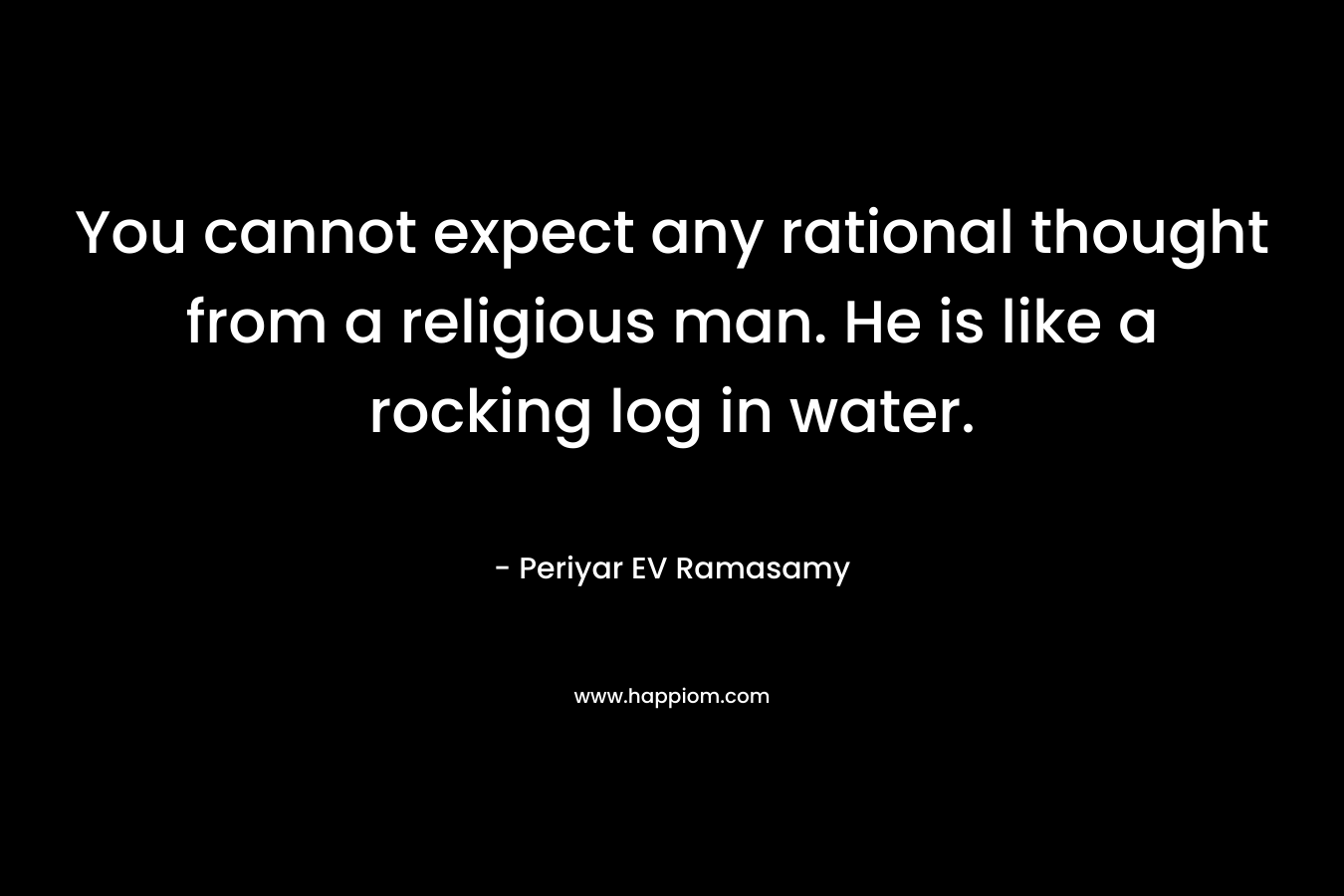 You cannot expect any rational thought from a religious man. He is like a rocking log in water. – Periyar EV Ramasamy