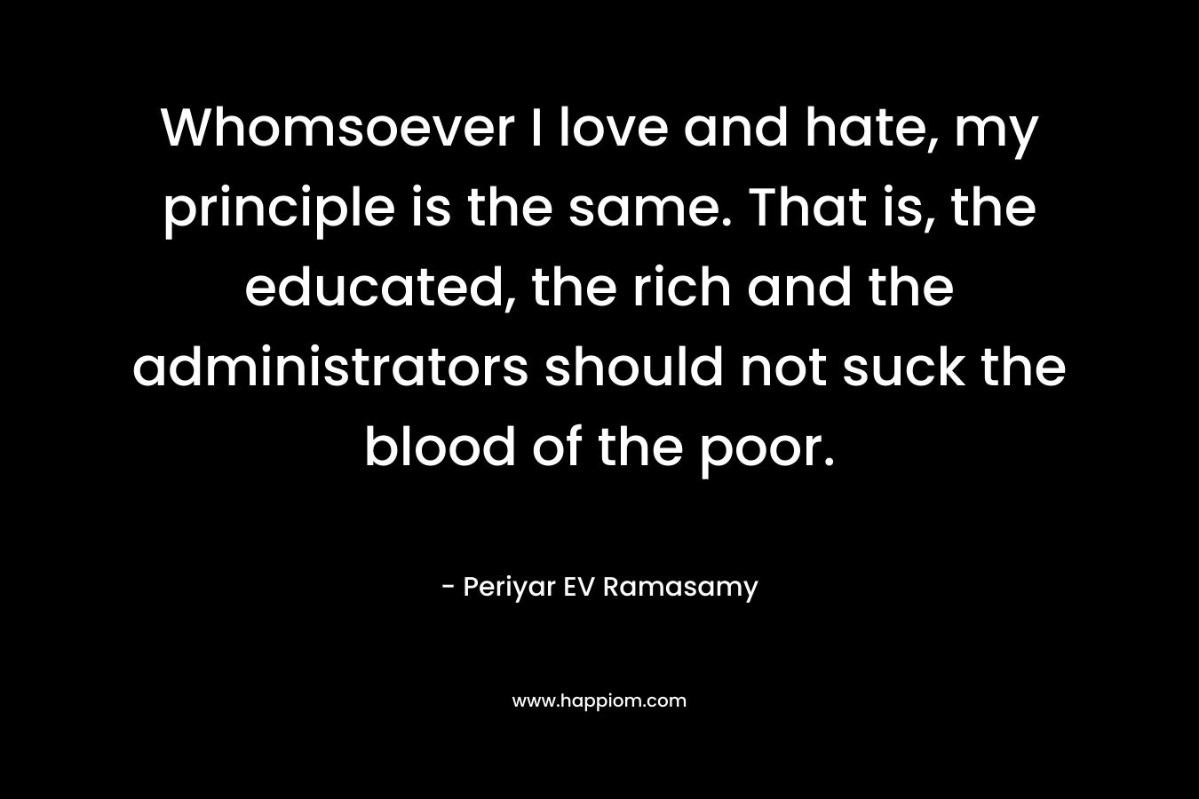 Whomsoever I love and hate, my principle is the same. That is, the educated, the rich and the administrators should not suck the blood of the poor. – Periyar EV Ramasamy