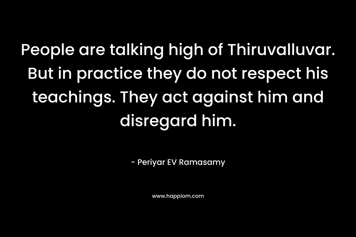 People are talking high of Thiruvalluvar. But in practice they do not respect his teachings. They act against him and disregard him.