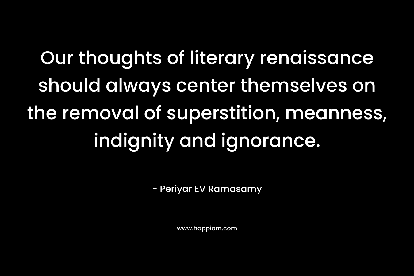 Our thoughts of literary renaissance should always center themselves on the removal of superstition, meanness, indignity and ignorance. – Periyar EV Ramasamy