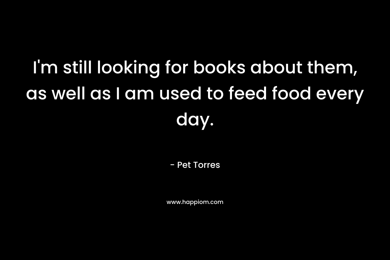 I’m still looking for books about them, as well as I am used to feed food every day. – Pet Torres