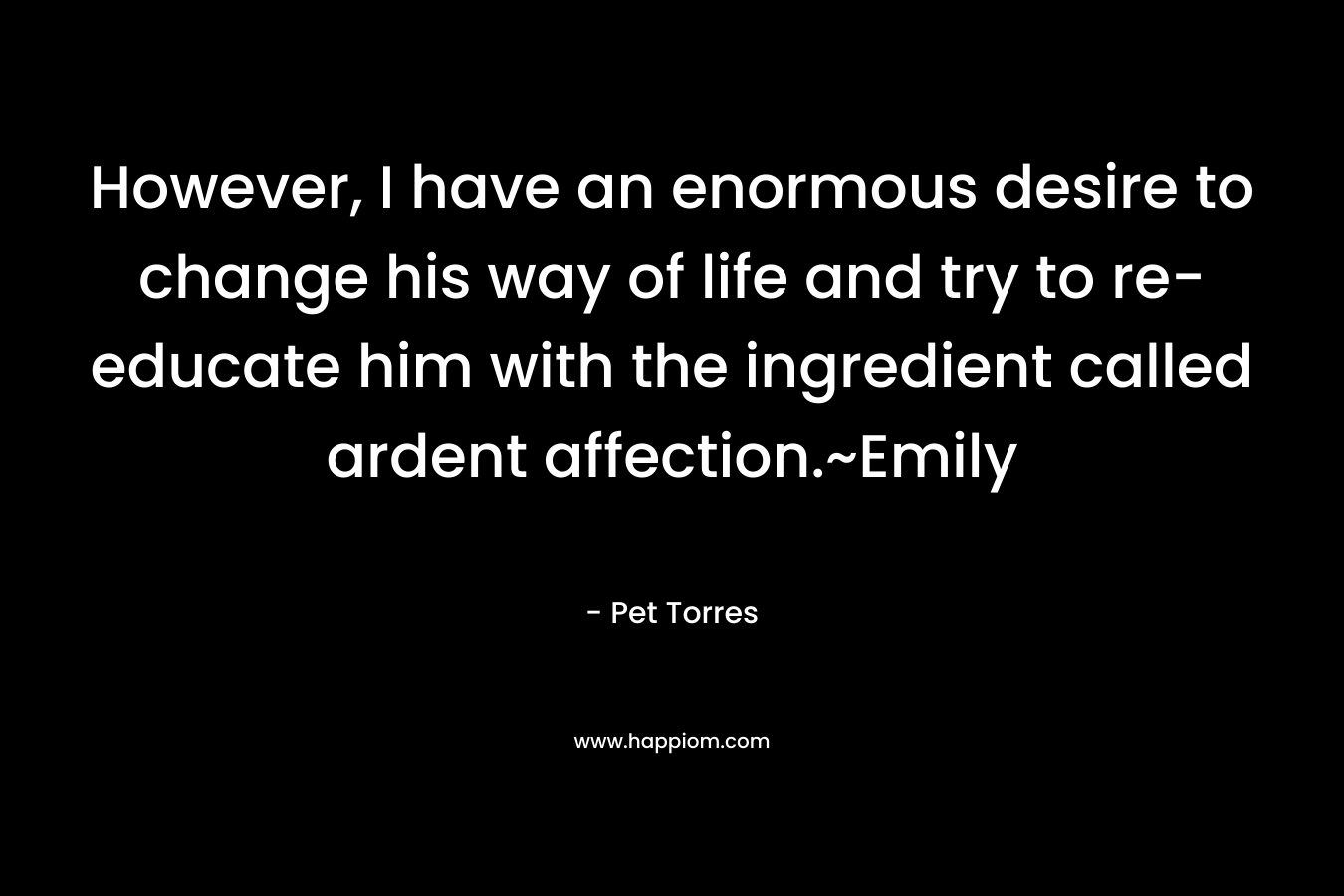 However, I have an enormous desire to change his way of life and try to re-educate him with the ingredient called ardent affection.~Emily – Pet Torres