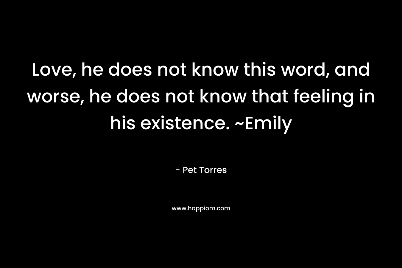 Love, he does not know this word, and worse, he does not know that feeling in his existence. ~Emily – Pet Torres