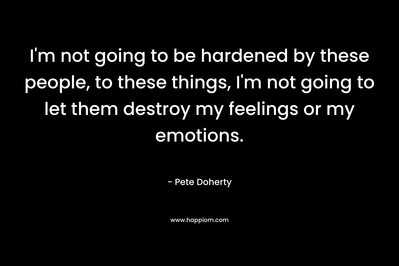 I’m not going to be hardened by these people, to these things, I’m not going to let them destroy my feelings or my emotions. – Pete Doherty