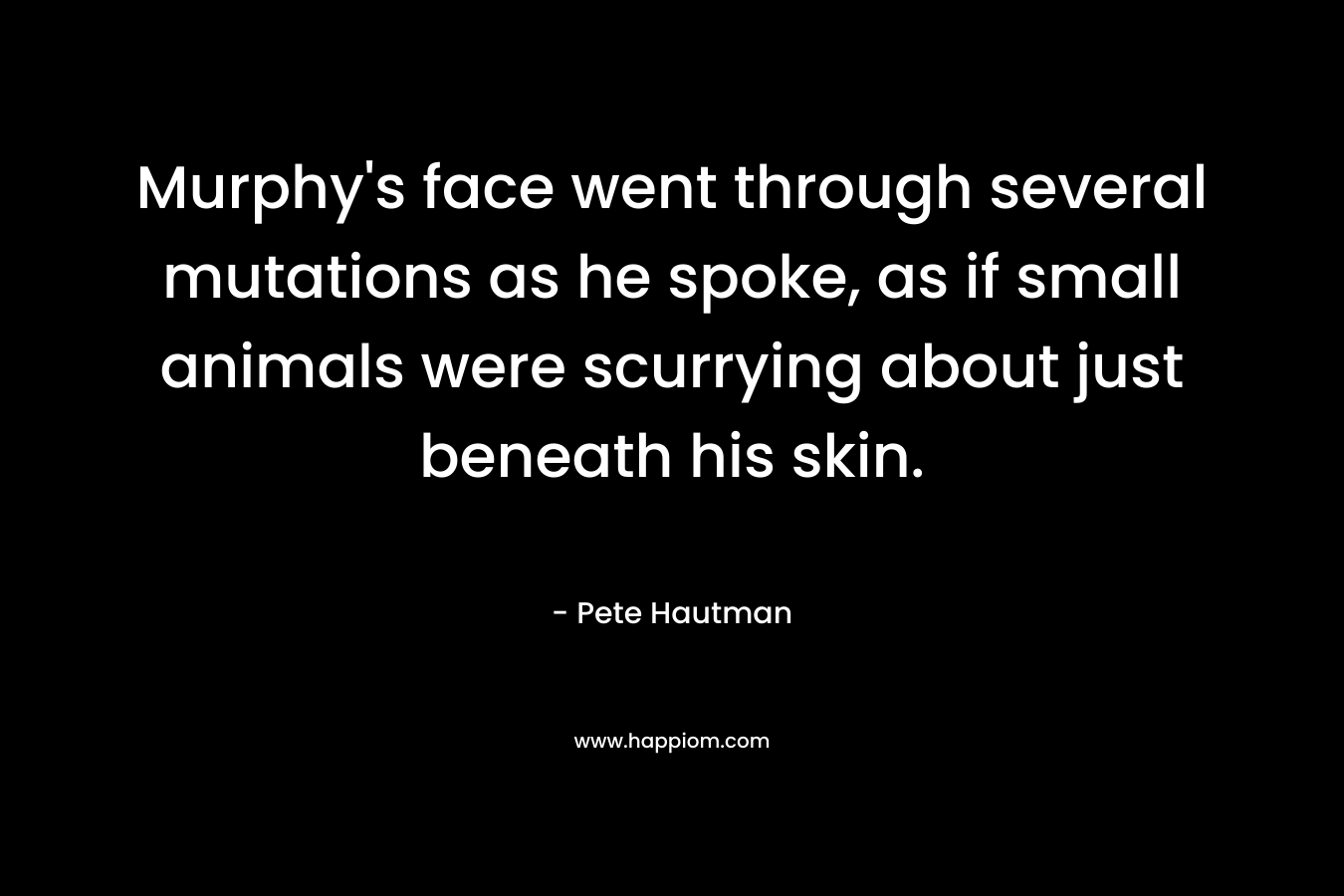 Murphy’s face went through several mutations as he spoke, as if small animals were scurrying about just beneath his skin. – Pete Hautman