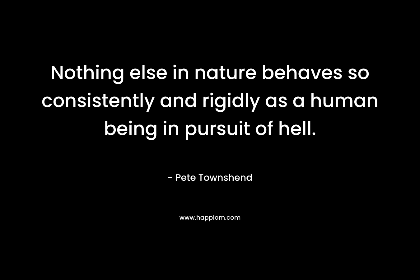 Nothing else in nature behaves so consistently and rigidly as a human being in pursuit of hell.