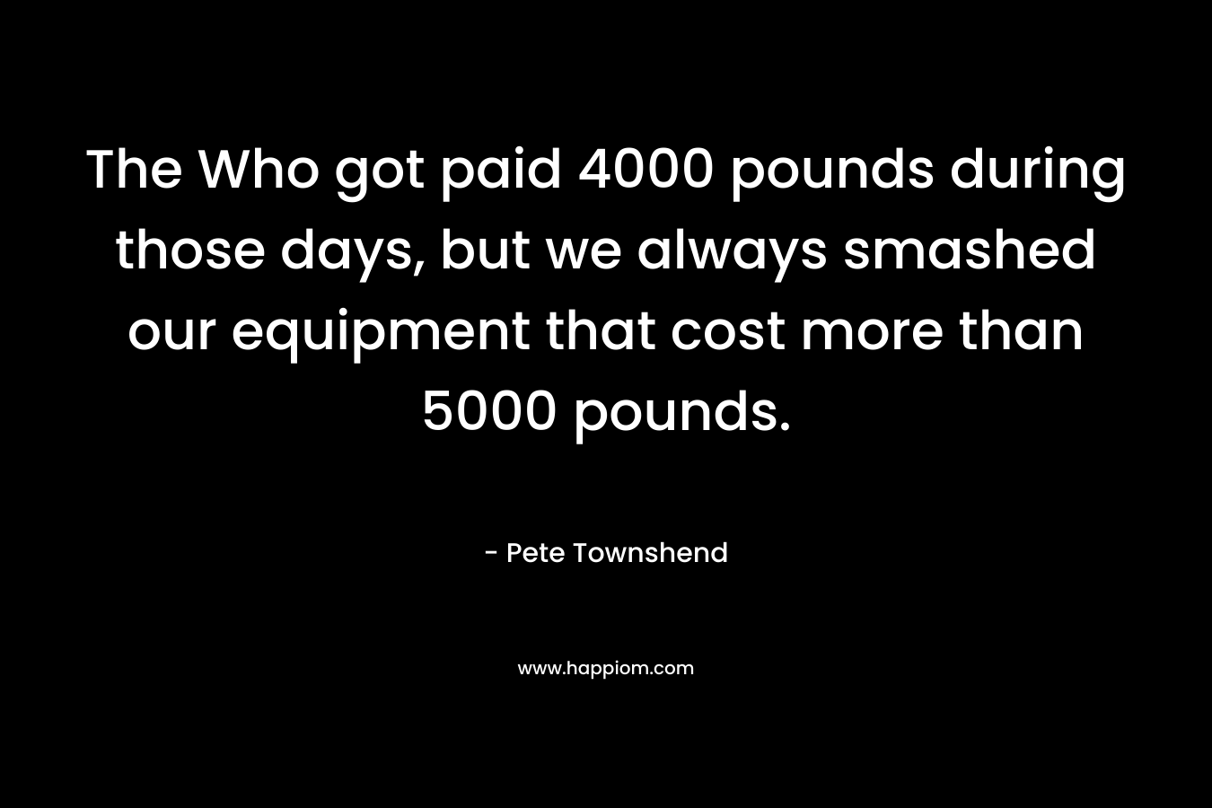The Who got paid 4000 pounds during those days, but we always smashed our equipment that cost more than 5000 pounds. – Pete Townshend