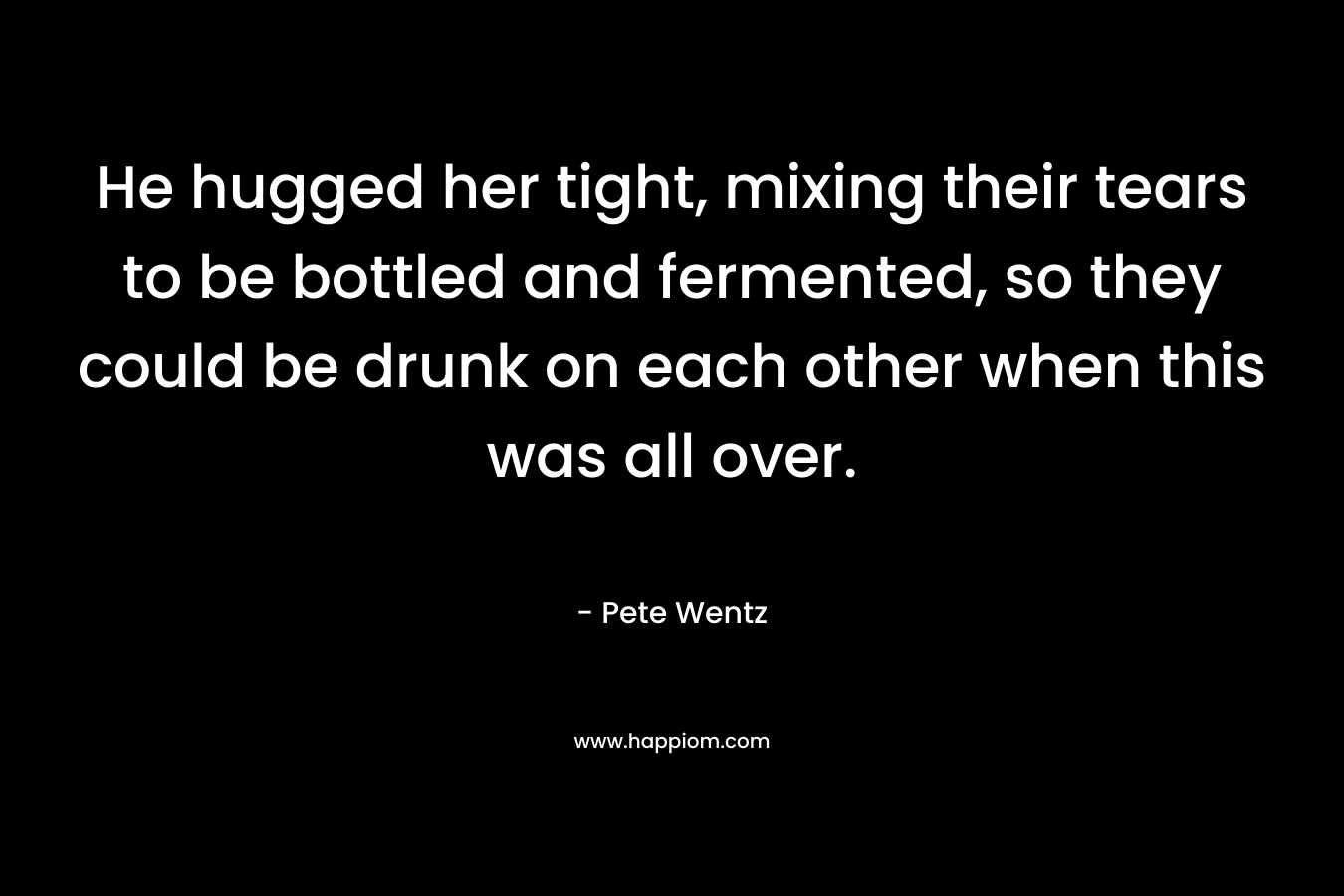 He hugged her tight, mixing their tears to be bottled and fermented, so they could be drunk on each other when this was all over. – Pete Wentz