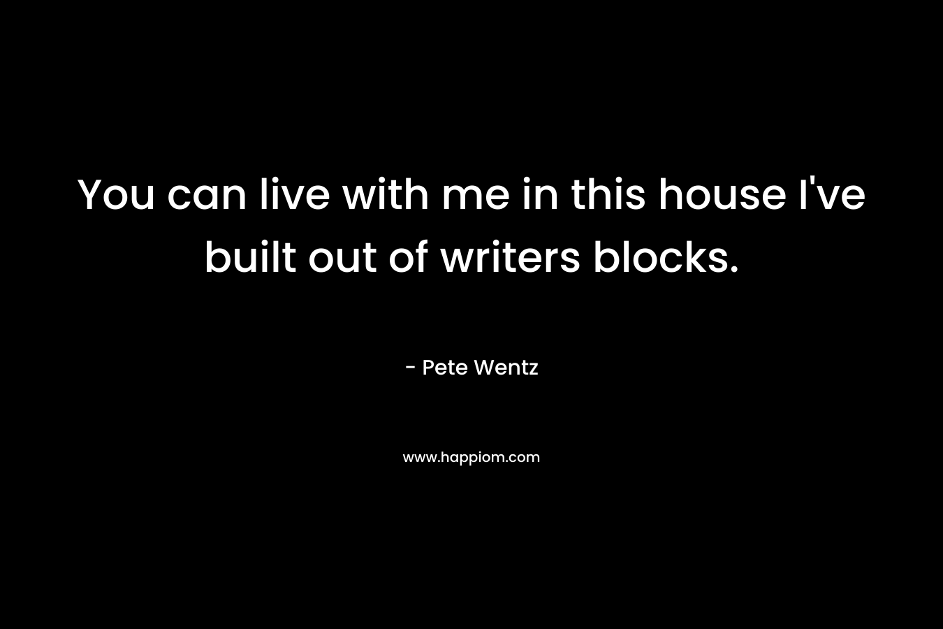 You can live with me in this house I've built out of writers blocks.