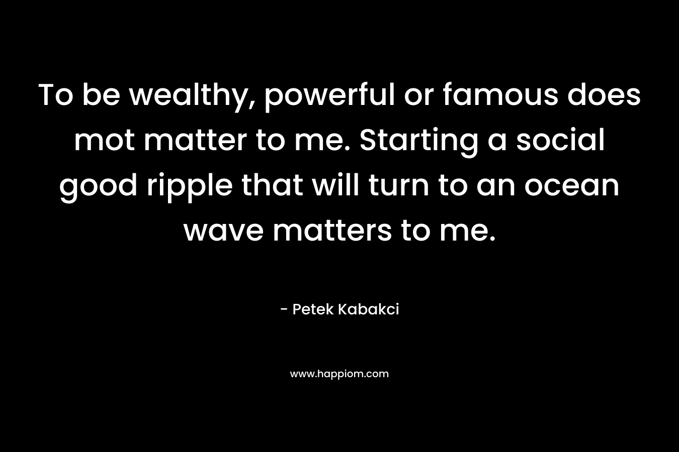 To be wealthy, powerful or famous does mot matter to me. Starting a social good ripple that will turn to an ocean wave matters to me. – Petek Kabakci