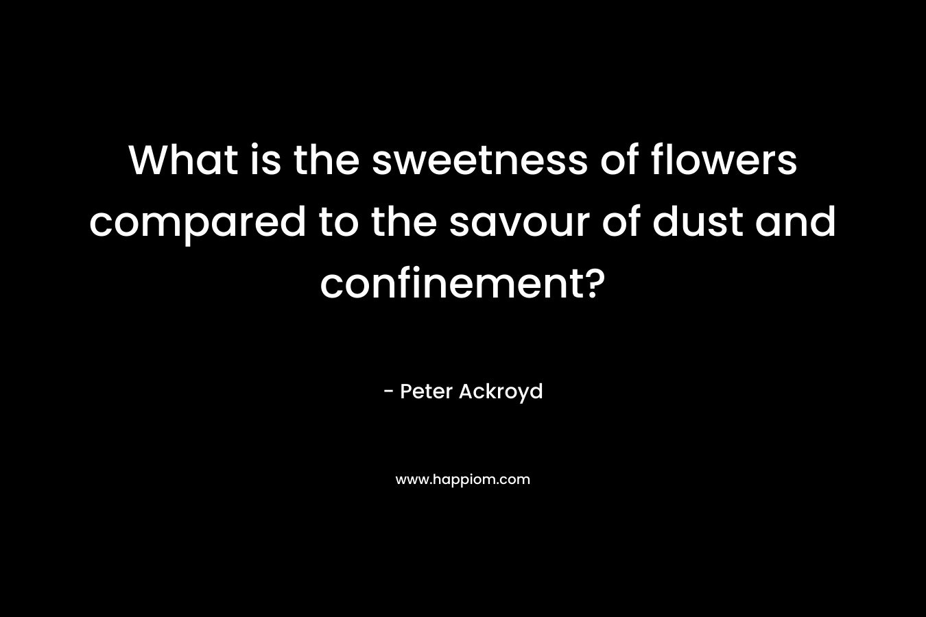 What is the sweetness of flowers compared to the savour of dust and confinement? – Peter Ackroyd