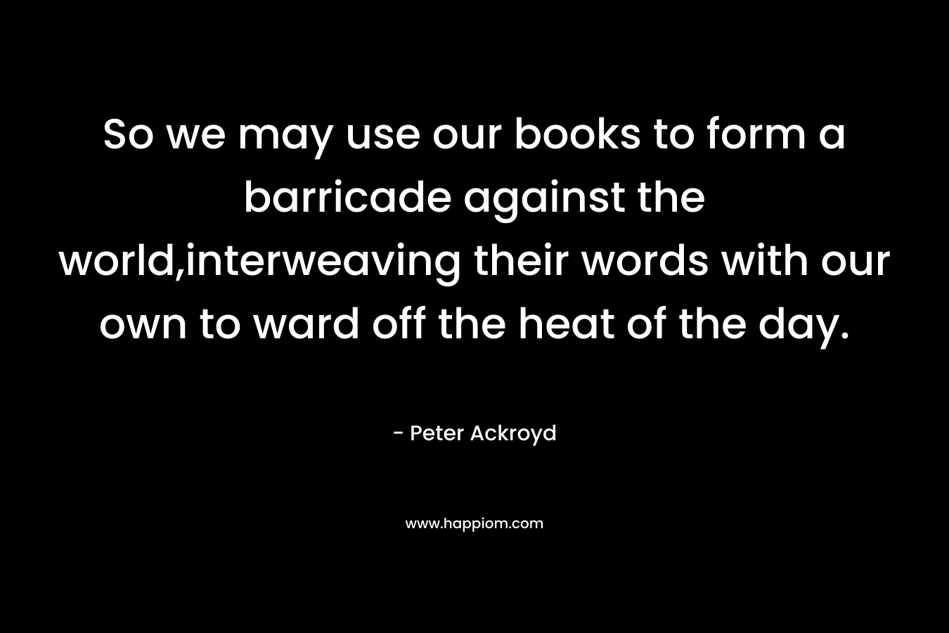 So we may use our books to form a barricade against the world,interweaving their words with our own to ward off the heat of the day.