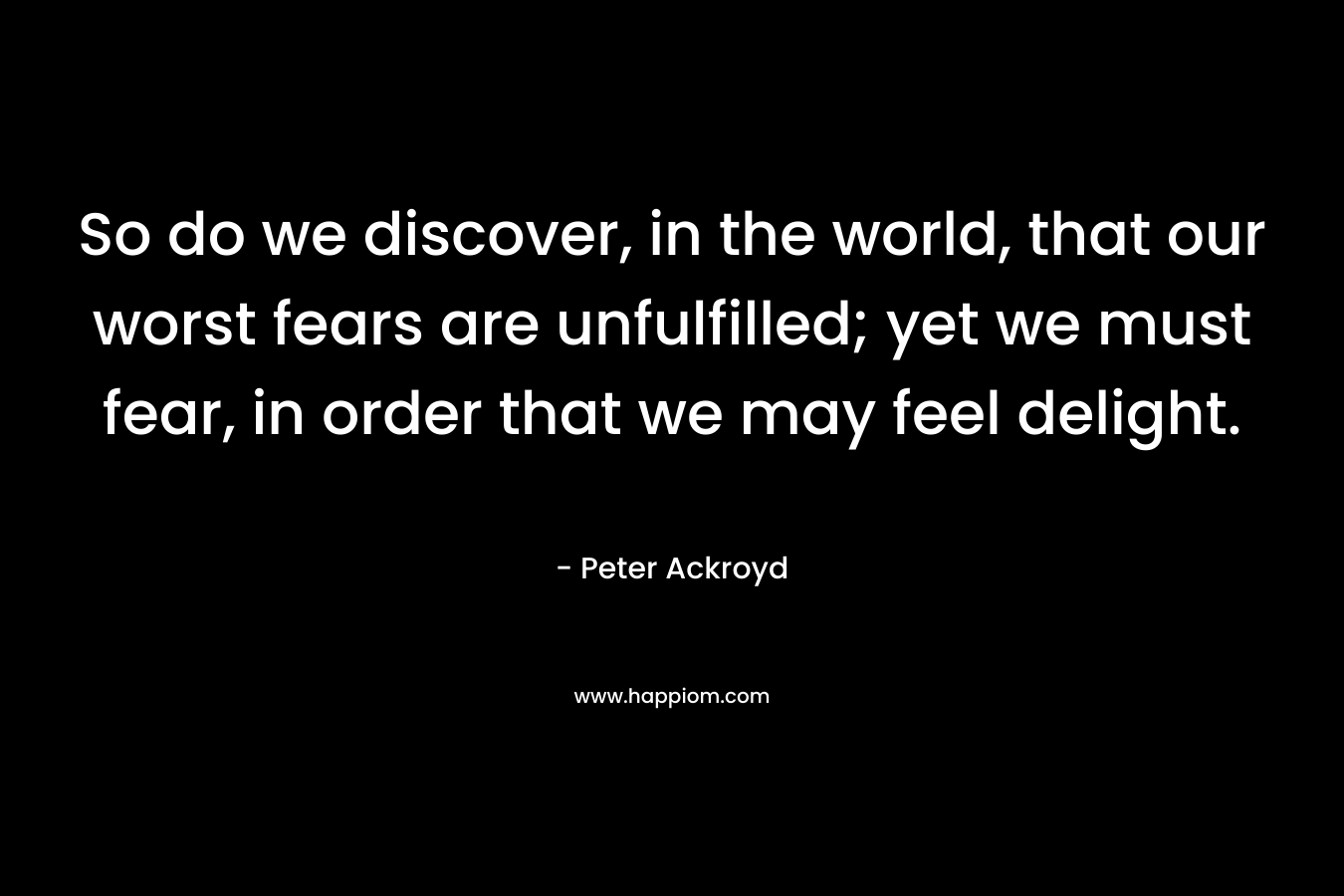 So do we discover, in the world, that our worst fears are unfulfilled; yet we must fear, in order that we may feel delight. – Peter Ackroyd